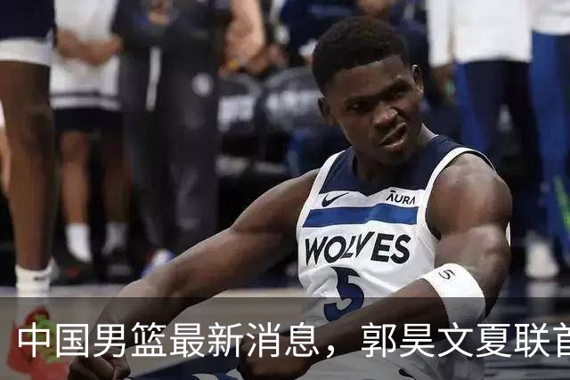 中国男篮最新消息，郭昊文夏联首秀4分3助 U17男篮世界第10名收官