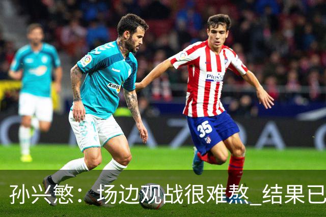 孙兴慜：场边观战很难熬 结果已经不由我们掌控